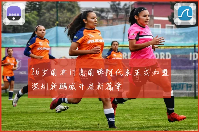 26岁前津门虎前锋阿代米正式加盟深圳新鹏城开启新篇章