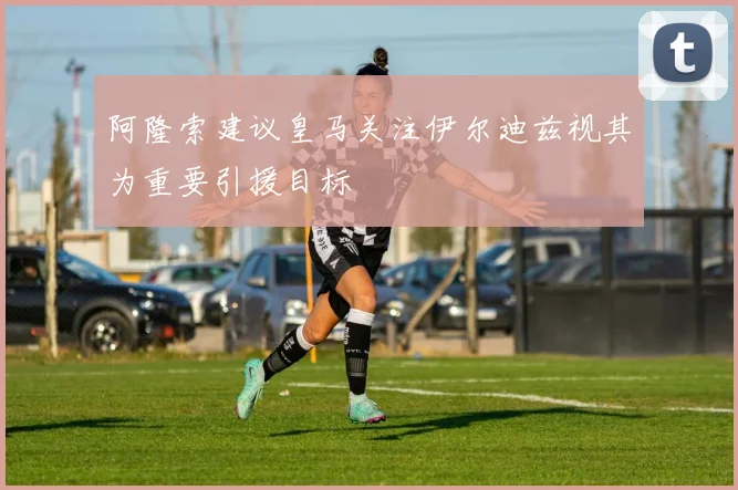 阿隆索建议皇马关注伊尔迪兹视其为重要引援目标