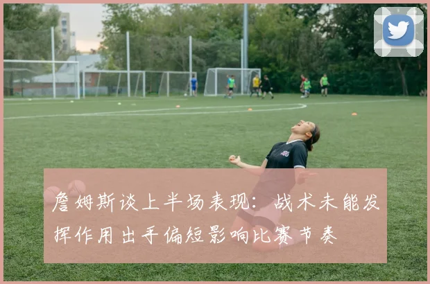 詹姆斯谈上半场表现：战术未能发挥作用出手偏短影响比赛节奏