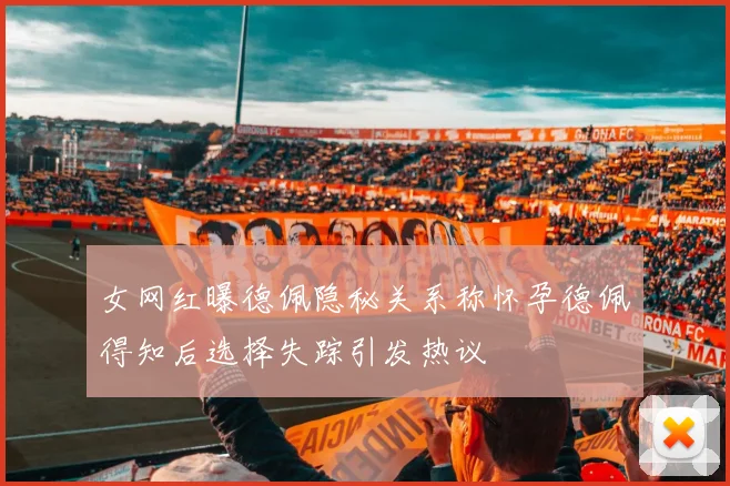 女网红曝德佩隐秘关系称怀孕德佩得知后选择失踪引发热议