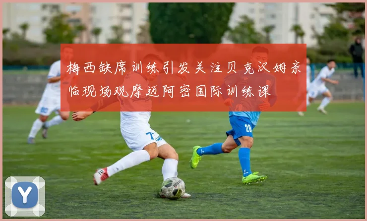 梅西缺席训练引发关注贝克汉姆亲临现场观摩迈阿密国际训练课