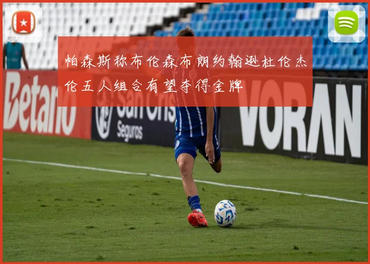 帕森斯称布伦森布朗约翰逊杜伦杰伦五人组合有望夺得金牌