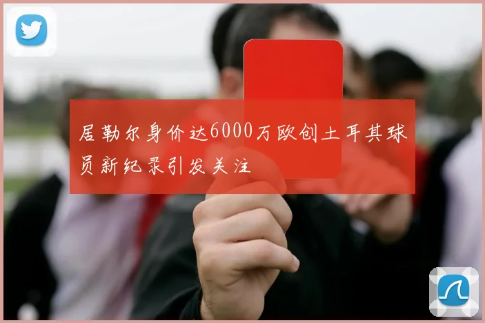 居勒尔身价达6000万欧创土耳其球员新纪录引发关注