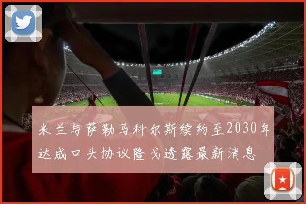 米兰与萨勒马科尔斯续约至2030年达成口头协议隆戈透露最新消息