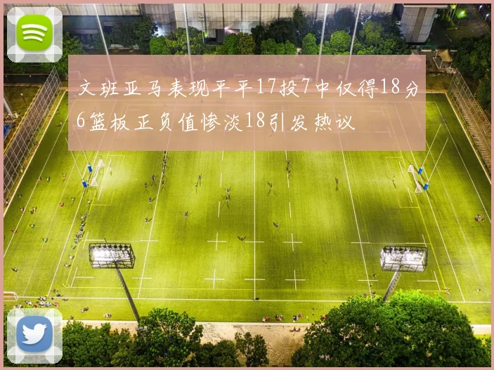 文班亚马表现平平17投7中仅得18分6篮板正负值惨淡18引发热议