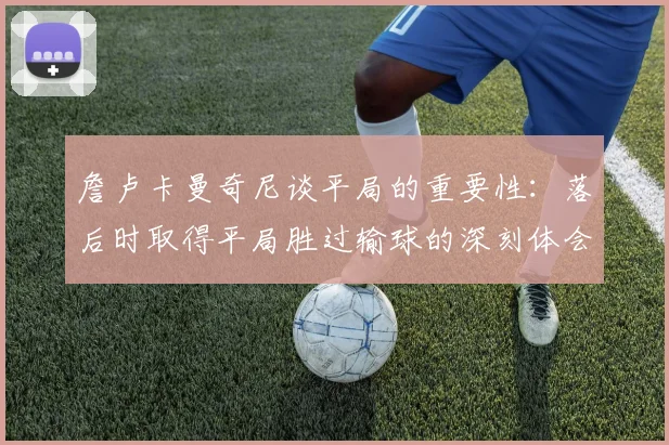 詹卢卡曼奇尼谈平局的重要性：落后时取得平局胜过输球的深刻体会