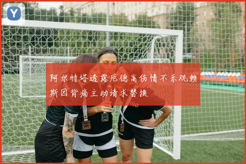 阿尔特塔透露厄德高伤情不乐观赖斯因背痛主动请求替换