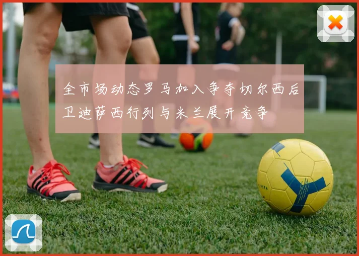 全市场动态罗马加入争夺切尔西后卫迪萨西行列与米兰展开竞争