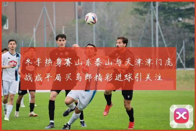 冬季热身赛山东泰山与天津津门虎战成平局买乌郎精彩进球引关注