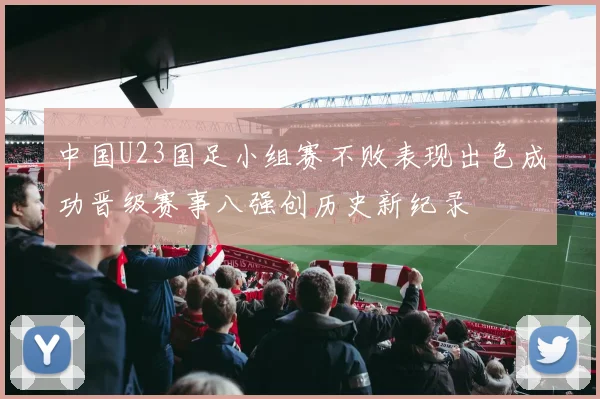 中国U23国足小组赛不败表现出色成功晋级赛事八强创历史新纪录