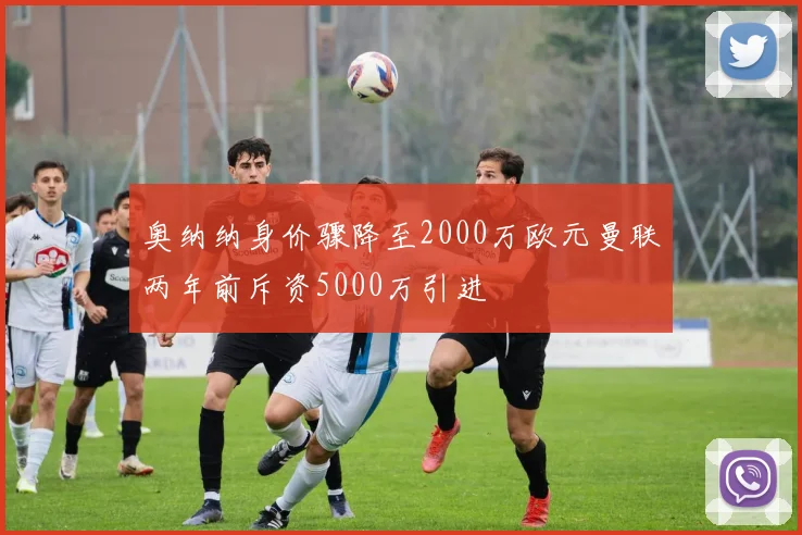 奥纳纳身价骤降至2000万欧元曼联两年前斥资5000万引进