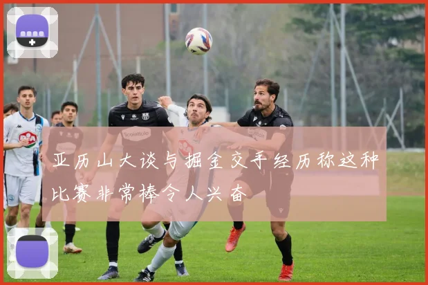 亚历山大谈与掘金交手经历称这种比赛非常棒令人兴奋