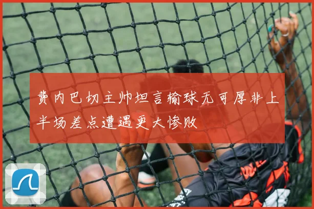 费内巴切主帅坦言输球无可厚非上半场差点遭遇更大惨败