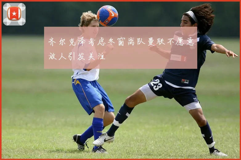 齐尔克泽考虑冬窗离队曼联不愿意放人引发关注
