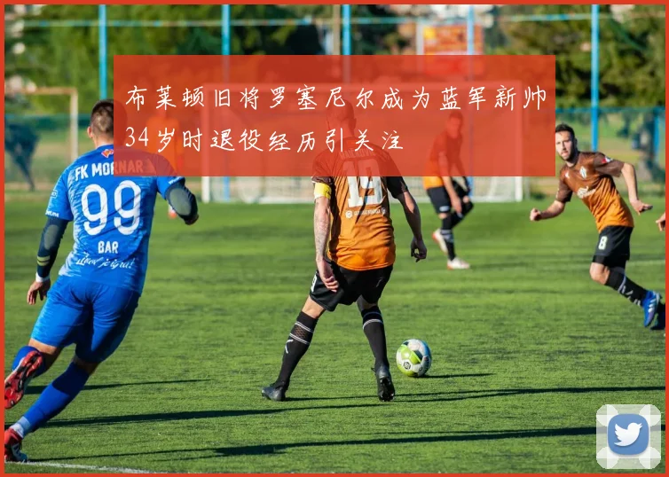 布莱顿旧将罗塞尼尔成为蓝军新帅34岁时退役经历引关注