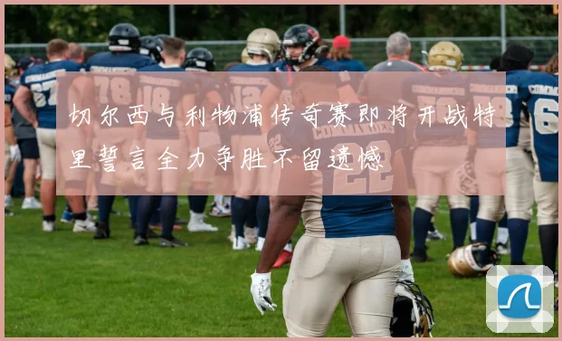 切尔西与利物浦传奇赛即将开战特里誓言全力争胜不留遗憾