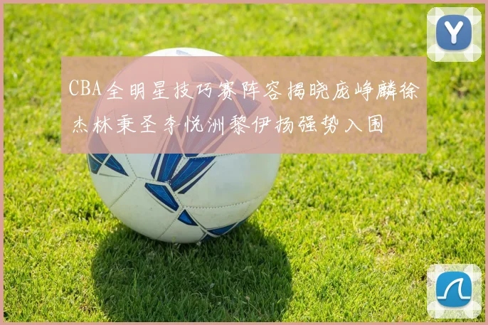 CBA全明星技巧赛阵容揭晓庞峥麟徐杰林秉圣李悦洲黎伊扬强势入围