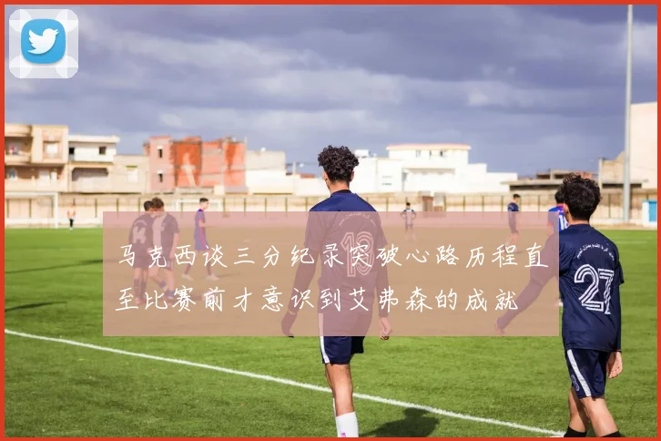 马克西谈三分纪录突破心路历程直至比赛前才意识到艾弗森的成就