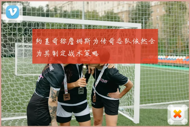 约基奇称詹姆斯为传奇各队依然会为其制定战术策略