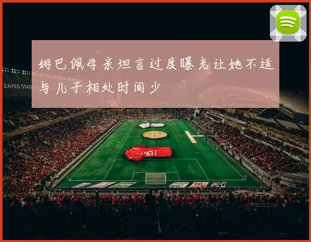 姆巴佩母亲坦言过度曝光让她不适与儿子相处时间少