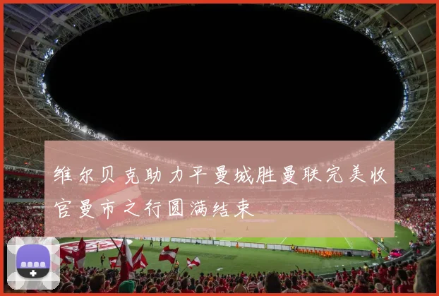 维尔贝克助力平曼城胜曼联完美收官曼市之行圆满结束