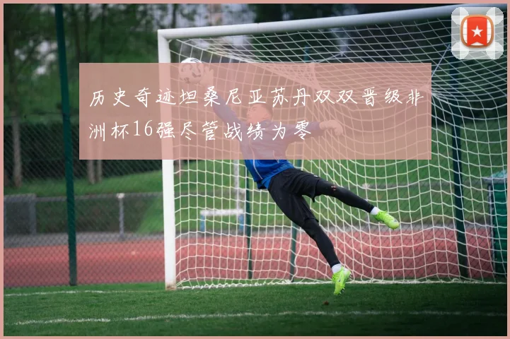 历史奇迹坦桑尼亚苏丹双双晋级非洲杯16强尽管战绩为零