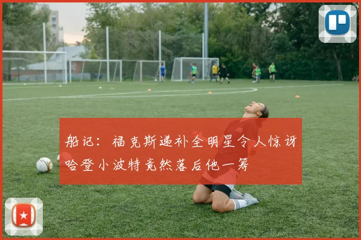 船记：福克斯递补全明星令人惊讶哈登小波特竟然落后他一筹