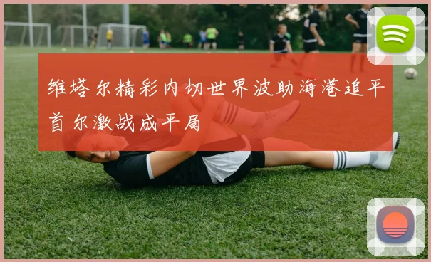 维塔尔精彩内切世界波助海港追平首尔激战成平局