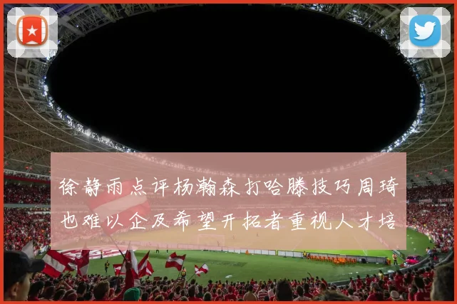 徐静雨点评杨瀚森打哈滕技巧周琦也难以企及希望开拓者重视人才培养