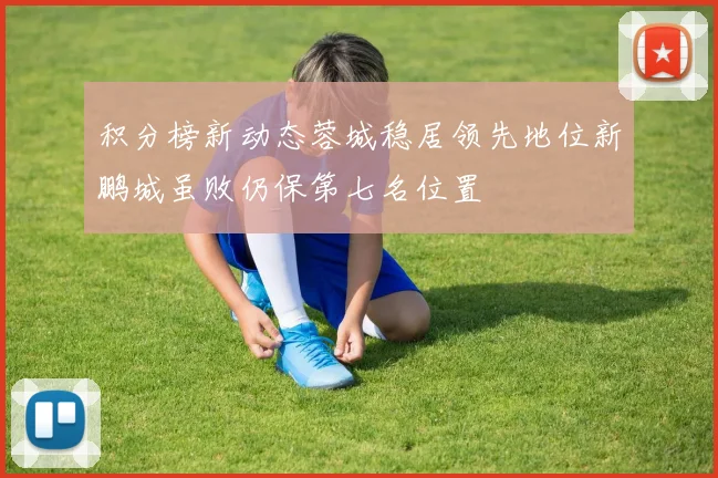 积分榜新动态蓉城稳居领先地位新鹏城虽败仍保第七名位置