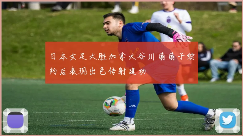 日本女足大胜加拿大谷川萌萌子续约后表现出色传射建功