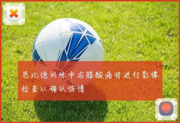 恩比德训练中右膝酸痛将进行影像检查以确认伤情