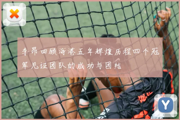 李昂回顾海港五年辉煌历程四个冠军见证团队的成功与团结