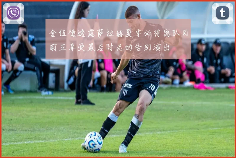 舍伍德透露萨拉赫夏季必将离队目前正享受最后时光的告别演出